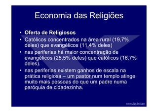 www.fgv.br/cps
Economia das Religiões
• Oferta de Religiosos
• Católicos concentrados na área rural (19,7%
deles) que evangélicos (11,4% deles)
• nas periferias há maior concentração de
evangélicos (25,5% deles) que católicos (16,7%
deles).
• nas periferias existem ganhos de escala na
prática religiosa – um pastor num templo atinge
muito mais pessoas do que um padre numa
paróquia de cidadezinha.
 
