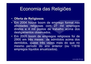 www.fgv.br/cps
Economia das Religiões
• Oferta de Religiosos
• Em 2004 houve boom de emprego formal nas
atividades religiosas com 27 mil empregos
diretos e 4 mil postos de trabalho acima dos
desligamentos observados.
• Em 2005 boom de empregos religiosos foi de
2900 em três meses de admitidos acima dos
demitidos, quase três vezes mais do que no
mesmo período do ano anterior (ou 11616
empregos líquidos anualizados).
 