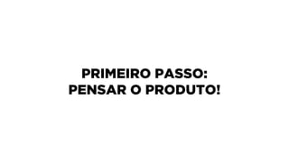 PRIMEIRO PASSO: 
PENSAR O PRODUTO!
 