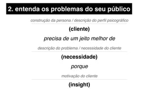 construção da persona / descrição do perﬁl psicográﬁco
(cliente)
precisa de um jeito melhor de
motivação do cliente
(insight)
descrição do problema / necessidade do cliente
(necessidade)
porque
2. entenda os problemas do seu público
 