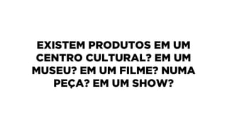EXISTEM PRODUTOS EM UM
CENTRO CULTURAL? EM UM
MUSEU? EM UM FILME? NUMA
PEÇA? EM UM SHOW?
 