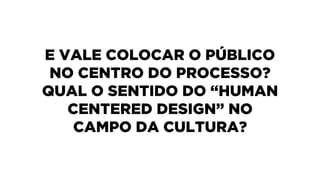 E VALE COLOCAR O PÚBLICO
NO CENTRO DO PROCESSO?
QUAL O SENTIDO DO “HUMAN
CENTERED DESIGN” NO
CAMPO DA CULTURA?
 