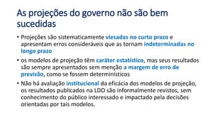 As projeções do governo não são bem
sucedidas
• Projeções são sistematicamente viesadas no curto prazo e
apresentam erros consideráveis que as tornam indeterminadas no
longo prazo
• os modelos de projeção têm caráter estatístico, mas seus resultados
são sempre apresentados sem menção a margem de erro de
previsão, como se fossem determinísticos
• Não há avaliação institucional da eficácia dos modelos de projeção,
os resultados publicados na LDO são informalmente revistos, sem
conhecimento do público interessado e impactado pela decisões
orientadas por tais modelos.
 
