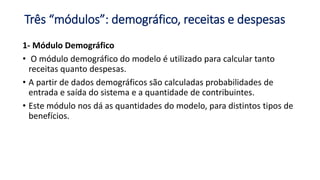 Três “módulos”: demográfico, receitas e despesas
1- Módulo Demográfico
• O módulo demográfico do modelo é utilizado para calcular tanto
receitas quanto despesas.
• A partir de dados demográficos são calculadas probabilidades de
entrada e saída do sistema e a quantidade de contribuintes.
• Este módulo nos dá as quantidades do modelo, para distintos tipos de
benefícios.
 