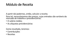 Módulo de Receita
A partir daí podemos, então, calcular a receita.
Para tal, necessitaremos dos preços, cujas entradas são variáveis do
mercado de trabalho e previdenciárias:
• O salário médio;
• As alíquotas previdenciárias
Como resultado, teremos:
• Contribuições
• Receitas
 