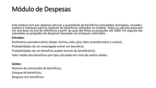 Módulo de Despesas
Este módulo tem por objetivo calcular a quantidade de benefícios concedidos (entradas), cessados
(saídas) e estoques para as espécies de benefícios utilizados no modelo. Todas os cálculos possuem
um ano base ou ano de referência a partir do qual são feitas as projeções até 2060. Em seguida são
calculadas as projeções de despesas baseadas nos estoques estimados.
Entradas:
Parâmetros previdenciários (idade mínima, teto, piso, fator previdenciário e outros)
Probabilidades de um empregado entrar em benefício;
Probabilidades de um benefício acabar (morte do beneficiário);
Valor médio dos benefícios por tipo calculado em cima do salário médio;
Saídas:
Número de concessões de benefícios;
Estoque de benefícios;
Despesa com benefícios.
 