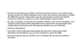 • Ao lermos atentamente as LDOS, notamos que pelo menos as suas últimas oito
versões (a partir de 2010) trabalham com o valor fixo (valores calculados na PNAD
de 2009) das taxa de urbanização, taxa de participação na força de trabalho
(masculina, feminina, urbana e rural) e desemprego e salário médio.
• Ou seja, na prática, o conjunto de equações colapsa, o que torna a projeção uma
simples função basicamente dependente dos movimentos da população total,
independente da dinâmica do mercado de trabalho nos anos referidos.
• Cont(u,r)=f(popTotal)
• Esse fato é confirmado pela observação das planilhas usadas pelo então
Ministério da Previdência, que as tem constantes a partir de 2009
• Esse pressuposto está em conflito com a realidade do mercado de trabalho
brasileiro
 