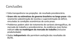 Conclusões
• Falta transparência nas projeções de resultado previdenciário.
• Grave viés na estimativas do governo brasileiro no longo prazo: não
raramente subestimação de receitas e superestimação de déficit,
vinculadas às condições econômicas de curto prazo.
• Problemas podem advir de tratamento de variáveis demográficas, de
mercado de trabalho e previdenciárias. As evidências mais fortes
indicam viés na modelagem do mercado de trabalho (inclusive
produtividade)
• Dados indisponíveis não permitem avaliação dos resultados do
85/95.
 