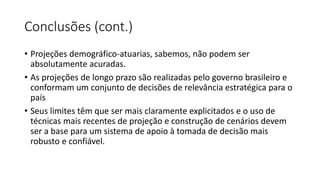 Conclusões (cont.)
• Projeções demográfico-atuarias, sabemos, não podem ser
absolutamente acuradas.
• As projeções de longo prazo são realizadas pelo governo brasileiro e
conformam um conjunto de decisões de relevância estratégica para o
país
• Seus limites têm que ser mais claramente explicitados e o uso de
técnicas mais recentes de projeção e construção de cenários devem
ser a base para um sistema de apoio à tomada de decisão mais
robusto e confiável.
 
