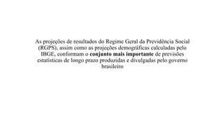 As projeções de resultados do Regime Geral da Previdência Social
(RGPS), assim como as projeções demográficas calculadas pelo
IBGE, conformam o conjunto mais importante de previsões
estatísticas de longo prazo produzidas e divulgadas pelo governo
brasileiro
 