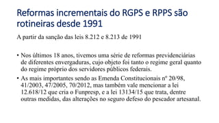 Reformas incrementais do RGPS e RPPS são
rotineiras desde 1991
A partir da sanção das leis 8.212 e 8.213 de 1991
• Nos últimos 18 anos, tivemos uma série de reformas previdenciárias
de diferentes envergaduras, cujo objeto foi tanto o regime geral quanto
do regime próprio dos servidores públicos federais.
• As mais importantes sendo as Emenda Constitucionais nº 20/98,
41/2003, 47/2005, 70/2012, mas também vale mencionar a lei
12.618/12 que cria o Funpresp, e a lei 13134/15 que trata, dentre
outras medidas, das alterações no seguro defeso do pescador artesanal.
 