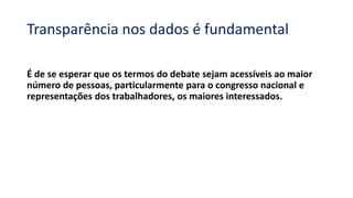 Transparência nos dados é fundamental
É de se esperar que os termos do debate sejam acessíveis ao maior
número de pessoas, particularmente para o congresso nacional e
representações dos trabalhadores, os maiores interessados.
 
