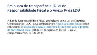 Em busca de transparência: A Lei de
Responsabilidade Fiscal e o Anexo IV da LDO
A Lei de Responsabilidade Fiscal estabeleceu que a Lei de Diretrizes
Orçamentárias (LDO) deve apresentar um Anexo de Metas Fiscais onde
conste uma avaliação da situação financeira dos regimes geral e próprio
da previdência social (artigo 4º, parágrafo 2º, inciso III da lei
complementar no. 101 de 2000)
 