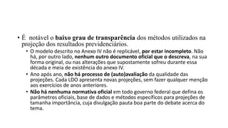 • É notável o baixo grau de transparência dos métodos utilizados na
projeção dos resultados previdenciários.
• O modelo descrito no Anexo IV não é replicável, por estar incompleto. Não
há, por outro lado, nenhum outro documento oficial que o descreva, na sua
forma original, ou nas alterações que supostamente sofreu durante essa
década e meia de existência do anexo IV.
• Ano após ano, não há processo de (auto)avaliação da qualidade das
projeções. Cada LDO apresenta novas projeções, sem fazer qualquer menção
aos exercícios de anos anteriores.
• Não há nenhuma normativa oficial em todo governo federal que defina os
parâmetros oficiais, base de dados e métodos específicos para projeções de
tamanha importância, cuja divulgação pauta boa parte do debate acerca do
tema.
 