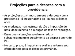 Projeções para a despesa com a
previdência
• As projeções atuais mostram que a despesa com a
previdência irá crescer acima do PIB nos próximos
anos.
• As mudanças mais estruturais são a imposição de
uma idade mínima e a redução da taxa de reposição.
• Essas duas alterações ajudam a reduzir
substancialmente o crescimento da despesa em % do
PIB.
• No curto prazo, é importante avaliar a reforma sob
efeito do teto para as despesas primárias.
12
 