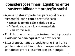 Considerações finais: Equilíbrio entre
sustentabilidade e proteção social
• Alguns pontos importantes para equilibrar a
sustentabilidade com a proteção social:
• Tempo de contribuição e idade do BPC.
• Acúmulo entre pensão e aposentadoria.
• Regra de transição.
• Em linhas gerais, o eixo estruturante da proposta
é adequado para equilibrar a previdência.
• Essa proposta tende a posicionar o Brasil em um
ponto mais equilibrado da curva que estabelece
o trade off entre crescimento e distribuição.
20
 