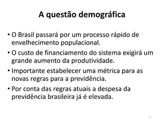 A questão demográfica
• O Brasil passará por um processo rápido de
envelhecimento populacional.
• O custo de financiamento do sistema exigirá um
grande aumento da produtividade.
• Importante estabelecer uma métrica para as
novas regras para a previdência.
• Por conta das regras atuais a despesa da
previdência brasileira já é elevada.
6
 