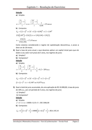 Capitulo 1 – Resolução de Exercícios
Introdução à Matemática Financeira – Faro & Lachtermacher – Versão Final Página 2
Solução
a) Simples
2
1 1
1
25
0,04
nS C
C C
n n meses
i i
   
    
       
b) Compostos
   
       
 
 
1 2 1 0,04 2 1,04
LN 1,04 LN 2 LN 1,04 LN 2
LN 2
17,67
LN 1,04
n n n
n
n
S C i C C
n
n meses
      
   
 
Como estamos considerando o regime de capitalização descontínua, o prazo n
deve ser de 18 meses.
4) Qual a taxa de juros anual, a que devemos aplicar um capital inicial para que ele
dobre o seu valor num prazo de 5 anos, nos regimes de juros:
a) Simples?
b) Compostos?
Solução
a) Simples
2
1 1
1
0,2 20% . .
5 5
nS C
C C
i a a
n
   
    
       
b) Compostos
     
 
1
5
5 5
1 2 1 2 1
1 2 0,1487 14,87% . .
n
nS C i C C i i
i i ou a a
       
   
5) Qual o total de juros acumulado, de uma aplicação de R$ 10.000,00, à taxa de juros
de 10% a.a., por um período de 5 anos, nos regimes de juros:
a) Simples?
b) Compostos?
Solução
a) Simples
10000 0,10 5 $ 5.000,00J C i n R      
b) Compostos
   5
1 1 10000 1 0,1 1 $ 6.105,10
n
nJ C i R         
      
 