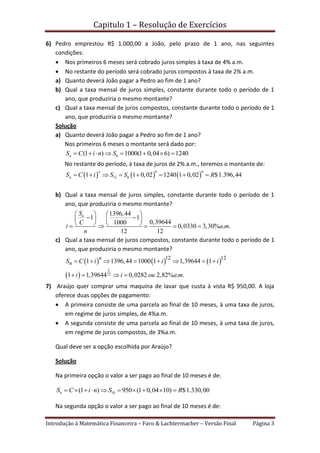 Capitulo 1 – Resolução de Exercícios
Introdução à Matemática Financeira – Faro & Lachtermacher – Versão Final Página 3
6) Pedro emprestou R$ 1.000,00 a João, pelo prazo de 1 ano, nas seguintes
condições:
 Nos primeiros 6 meses será cobrado juros simples à taxa de 4% a.m.
 No restante do período será cobrado juros compostos à taxa de 2% a.m.
a) Quanto deverá João pagar a Pedro ao fim de 1 ano?
b) Qual a taxa mensal de juros simples, constante durante todo o período de 1
ano, que produziria o mesmo montante?
c) Qual a taxa mensal de juros compostos, constante durante todo o período de 1
ano, que produziria o mesmo montante?
Solução
a) Quanto deverá João pagar a Pedro ao fim de 1 ano?
Nos primeiros 6 meses o montante será dado por:
6(1 ) 1000(1 0,04 6) 1240nS C i n S       
No restante do período, à taxa de juros de 2% a.m., teremos o montante de:
     
6 6
12 61 1 0,02 1240 1 0,02 $1.396,44
n
nS C i S S R       
b) Qual a taxa mensal de juros simples, constante durante todo o período de 1
ano, que produziria o mesmo montante?
1396,44
1 1
0,396441000
0,0330 3,30% . .
12 12
nS
C
i a m
n
   
    
       
c) Qual a taxa mensal de juros compostos, constante durante todo o período de 1
ano, que produziria o mesmo montante?
     
 
1
12
12 12
1 1396,44 1000 1 1,39644 1
1 1,39644 0,0282 2,82% . .
n
nS C i i i
i i ou a m
       
   
7) Araújo quer comprar uma maquina de lavar que custa à vista R$ 950,00. A loja
oferece duas opções de pagamento:
 A primeira consiste de uma parcela ao final de 10 meses, à uma taxa de juros,
em regime de juros simples, de 4%a.m.
 A segunda consiste de uma parcela ao final de 10 meses, à uma taxa de juros,
em regime de juros compostos, de 3%a.m.
Qual deve ser a opção escolhida por Araújo?
Solução
Na primeira opção o valor a ser pago ao final de 10 meses é de:
10(1 ) 950 (1 0,04 10) $1.330,00nS C i n S R         
Na segunda opção o valor a ser pago ao final de 10 meses é de:
 