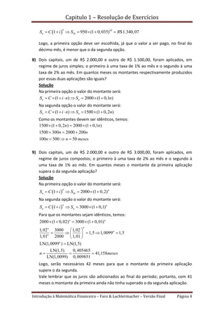 Capitulo 1 – Resolução de Exercícios
Introdução à Matemática Financeira – Faro & Lachtermacher – Versão Final Página 4
  10
101 950 (1 0,035) $1.340,07
n
nS C i S R      
Logo, a primeira opção deve ser escolhida, já que o valor a ser pago, no final do
décimo mês, é menor que o da segunda opção.
8) Dois capitais, um de R$ 2.000,00 e outro de R$ 1.500,00, foram aplicados, em
regime de juros simples; o primeiro à uma taxa de 1% ao mês e o segundo à uma
taxa de 2% ao mês. Em quantos meses os montantes respectivamente produzidos
por essas duas aplicações são iguais?
Solução
Na primeira opção o valor do montante será:
(1 ) 2000 (1 0,1 )n nS C i n S n       
Na segunda opção o valor do montante será:
(1 ) 1500 (1 0,2 )n nS C i n S n       
Como os montantes devem ser idênticos, temos:
1500 (1 0,2 ) 2000 (1 0,1 )
1500 300 2000 200
100 500 50
n n
n n
n n meses
    
  
  
9) Dois capitais, um de R$ 2.000,00 e outro de R$ 3.000,00, foram aplicados, em
regime de juros compostos; o primeiro à uma taxa de 2% ao mês e o segundo à
uma taxa de 1% ao mês. Em quantos meses o montante da primeira aplicação
supera o da segunda aplicação?
Solução
Na primeira opção o valor do montante será:
  101 2000 (1 0,2)
n n
nS C i S     
Na segunda opção o valor do montante será:
 1 3000 (1 0,1)
n n
n nS C i S     
Para que os montantes sejam idênticos, temos:
2000 (1 0,02) 3000 (1 0,01)
1,02 3000 1,02
1,5 1,0099 1,5
1,01 2000 1,01
LN(1,0099 ) LN(1,5)
LN(1,5) 0,405465
41,158
LN(1,0099) 0,009851
n n
nn
n
n
n
n meses
    
 
     
 

  
Logo, serão necessários 42 meses para que o montante da primeira aplicação
supere o da segunda.
Vale lembrar que os juros são adicionados ao final do período; portanto, com 41
meses o montante da primeira ainda não tinha superado o da segunda aplicação.
 