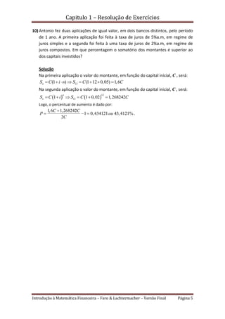 Capitulo 1 – Resolução de Exercícios
Introdução à Matemática Financeira – Faro & Lachtermacher – Versão Final Página 5
10) Antonio fez duas aplicações de igual valor, em dois bancos distintos, pelo período
de 1 ano. A primeira aplicação foi feita à taxa de juros de 5%a.m, em regime de
juros simples e a segunda foi feita à uma taxa de juros de 2%a.m, em regime de
juros compostos. Em que percentagem o somatório dos montantes é superior ao
dos capitais investidos?
Solução
Na primeira aplicação o valor do montante, em função do capital inicial, C , será:
12(1 ) (1 12 0,05) 1,6nS C i n S C C       
Na segunda aplicação o valor do montante, em função do capital inicial, C , será:
   
12
121 1 0,02 1,268242
n
nS C i S C C     
Logo, o percentual de aumento é dado por:
1,6 1,268242
1 0,434121 43,4121%.
2
C C
P ou
C

  
 