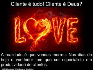 Cliente é tudo! Cliente é Deus?
A realidade é que vendas morreu. Nos dias de
hoje o vendedor tem que ser especialista em
produtividade de clientes.
© 2015 Professor PHD Eduardo Maróstica
 