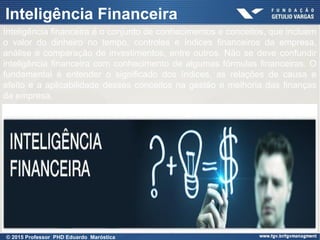Presentation title (Edit in View > Header
and Footer)
31
Inteligência Financeira
Inteligência financeira é o conjunto de conhecimentos e conceitos, que incluem
o valor do dinheiro no tempo, controles e índices financeiros da empresa,
análise e comparação de investimentos, entre outros. Não se deve confundir
inteligência financeira com conhecimento de algumas fórmulas financeiras. O
fundamental é entender o significado dos índices, as relações de causa e
efeito e a aplicabilidade desses conceitos na gestão e melhoria das finanças
da empresa.
© 2015 Professor PHD Eduardo Maróstica
 