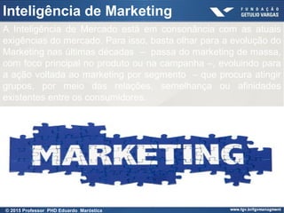 Presentation title (Edit in View > Header
and Footer)
33
Inteligência de Marketing
A Inteligência de Mercado está em consonância com as atuais
exigências do mercado. Para isso, basta olhar para a evolução do
Marketing nas últimas décadas – passa do marketing de massa,
com foco principal no produto ou na campanha –, evoluindo para
a ação voltada ao marketing por segmento – que procura atingir
grupos, por meio das relações, semelhança ou afinidades
existentes entre os consumidores.
© 2015 Professor PHD Eduardo Maróstica
 