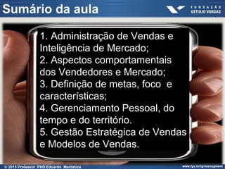 Sumário da aula
1. Administração de Vendas e
Inteligência de Mercado;
2. Aspectos comportamentais
dos Vendedores e Mercado;
3. Definição de metas, foco e
características;
4. Gerenciamento Pessoal, do
tempo e do território.
5. Gestão Estratégica de Vendas
e Modelos de Vendas.
© 2015 Professor PHD Eduardo Maróstica
 
