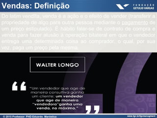 Do latim vendĭta, venda é a ação e o efeito de vender (transferir a
propriedade de algo para outra pessoa mediante o pagamento de
um preço estipulado). É hábito falar-se de contrato de compra e
venda para fazer alusão à operação bilateral em que o vendedor
entrega uma determinada coisa ao comprador, o qual, por sua
vez, paga um preço pela mesma.
Vendas: Definição
© 2015 Professor PHD Eduardo Maróstica
 
