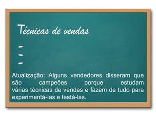 Atualização: Alguns vendedores disseram que
são campeões porque estudam
várias técnicas de vendas e fazem de tudo para
experimentá-las e testá-las.
 