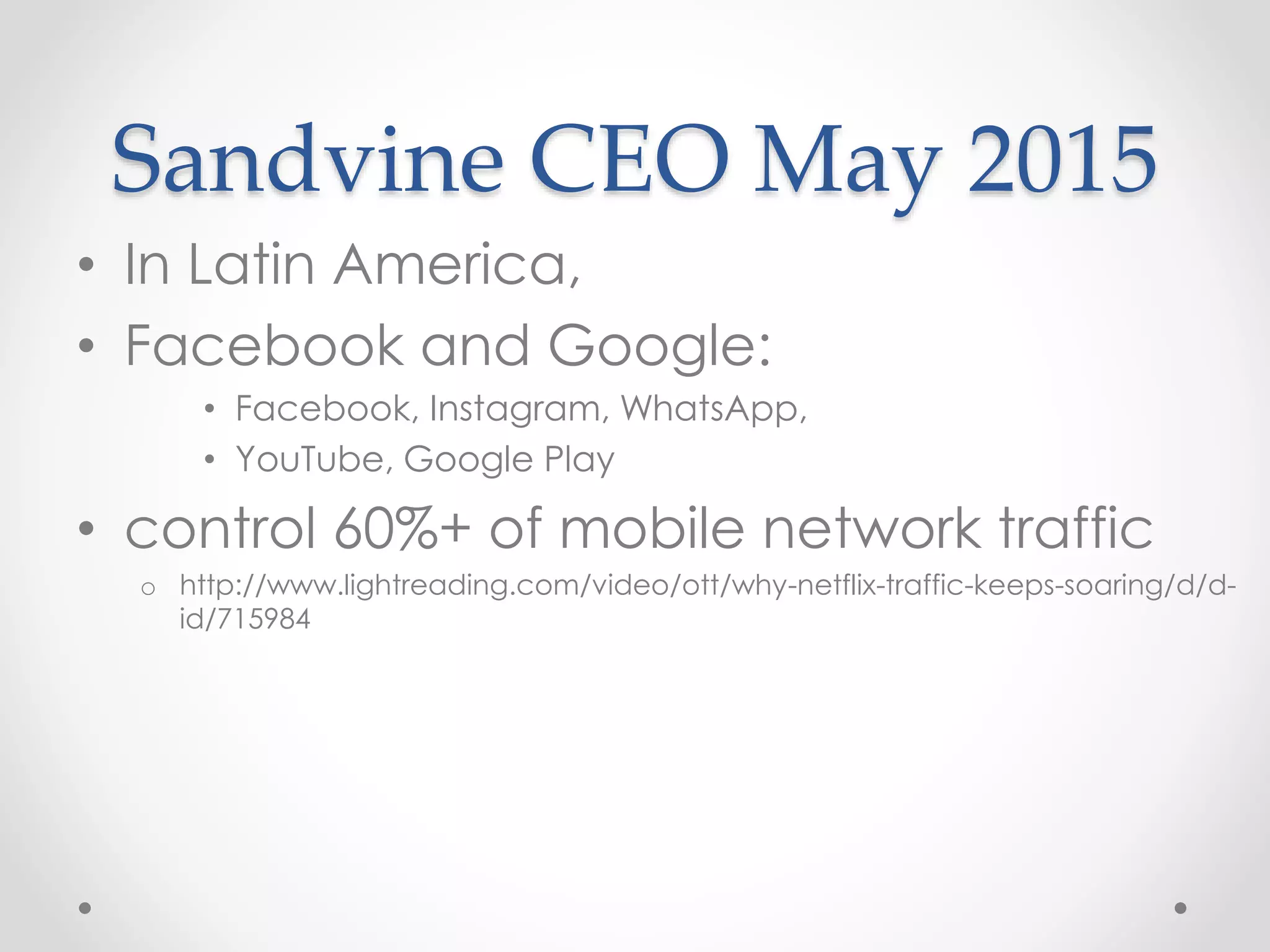 Sandvine CEO May 2015
• In Latin America,
• Facebook and Google:
• Facebook, Instagram, WhatsApp,
• YouTube, Google Play
• control 60%+ of mobile network traffic
o http://www.lightreading.com/video/ott/why-netflix-traffic-keeps-soaring/d/d-
id/715984
 