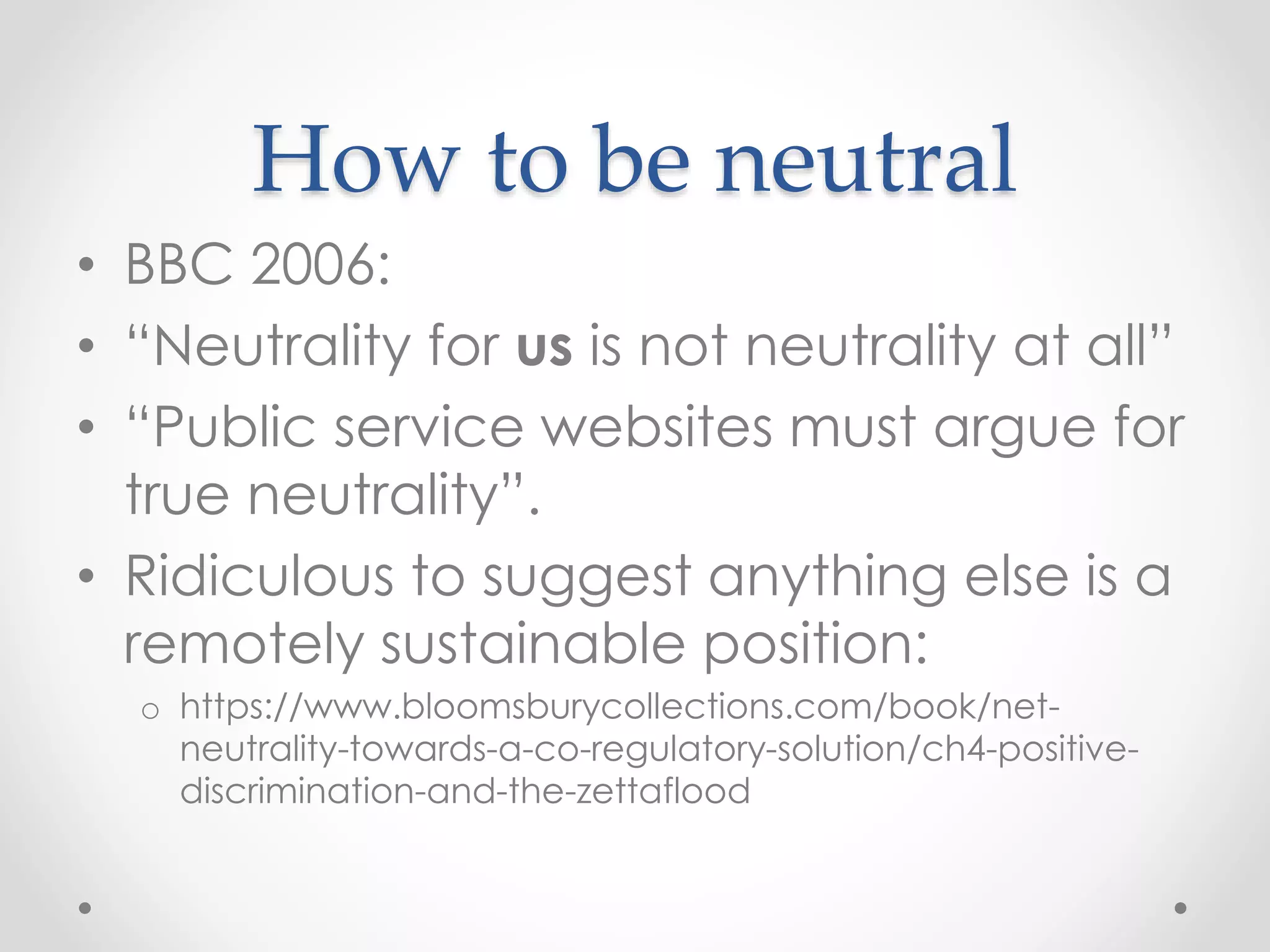How to be neutral
• BBC 2006:
• “Neutrality for us is not neutrality at all”
• “Public service websites must argue for
true neutrality”.
• Ridiculous to suggest anything else is a
remotely sustainable position:
o https://www.bloomsburycollections.com/book/net-
neutrality-towards-a-co-regulatory-solution/ch4-positive-
discrimination-and-the-zettaflood
 