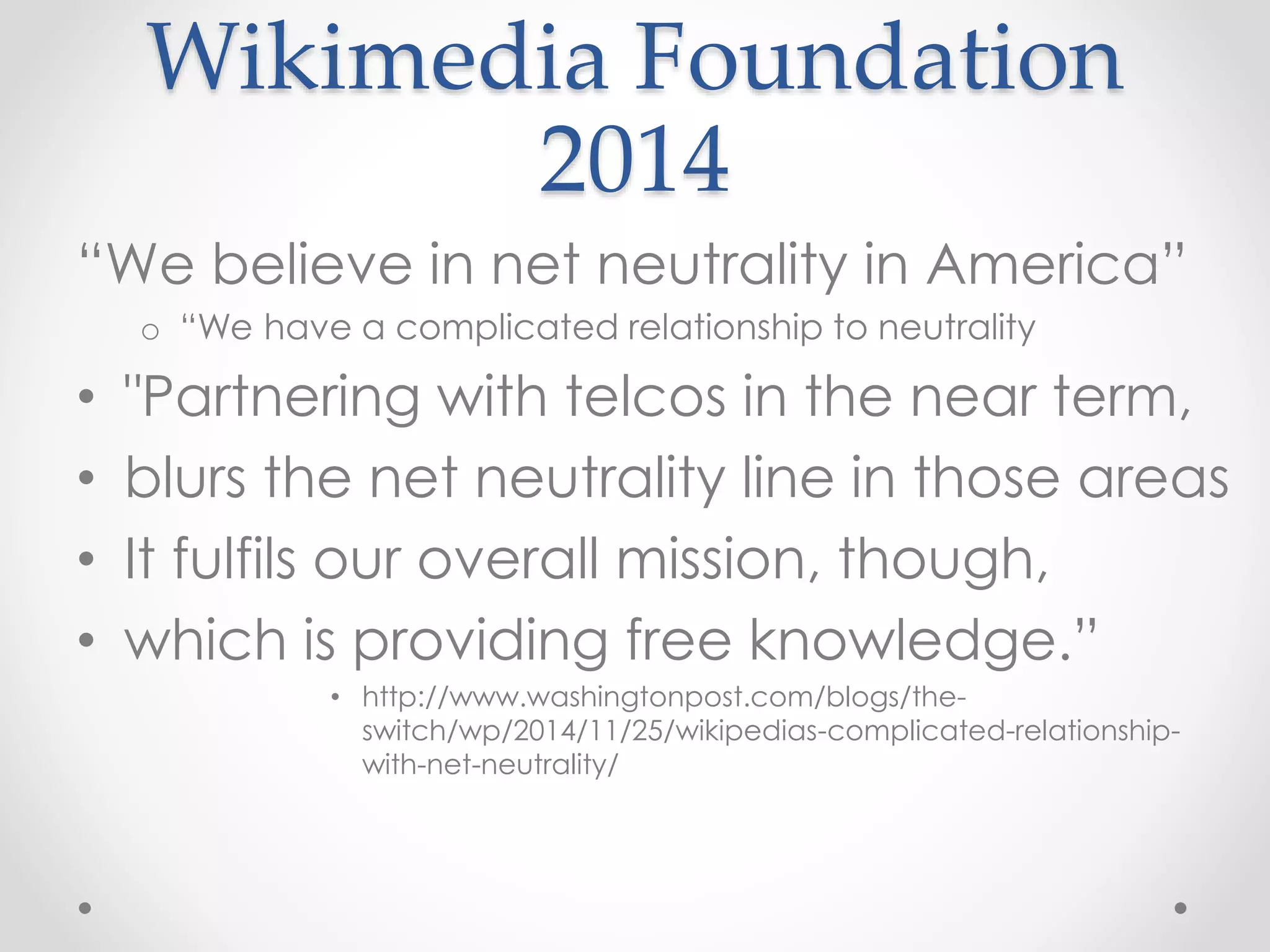 Wikimedia Foundation
2014
“We believe in net neutrality in America”
o “We have a complicated relationship to neutrality
• "Partnering with telcos in the near term,
• blurs the net neutrality line in those areas
• It fulfils our overall mission, though,
• which is providing free knowledge.”
• http://www.washingtonpost.com/blogs/the-
switch/wp/2014/11/25/wikipedias-complicated-relationship-
with-net-neutrality/
 