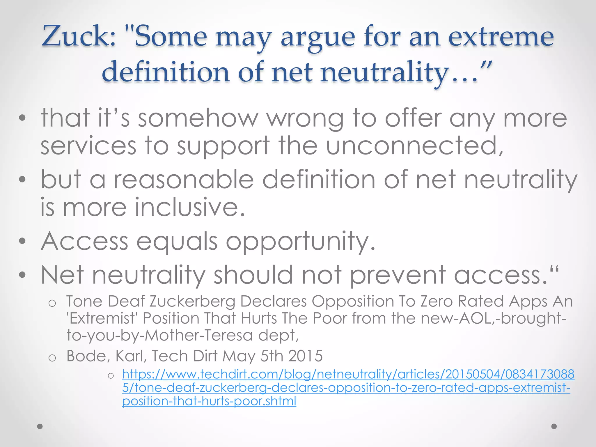 Zuck: "Some may argue for an extreme
definition of net neutrality…”
• that it’s somehow wrong to offer any more
services to support the unconnected,
• but a reasonable definition of net neutrality
is more inclusive.
• Access equals opportunity.
• Net neutrality should not prevent access.“
o Tone Deaf Zuckerberg Declares Opposition To Zero Rated Apps An
'Extremist' Position That Hurts The Poor from the new-AOL,-brought-
to-you-by-Mother-Teresa dept,
o Bode, Karl, Tech Dirt May 5th 2015
o https://www.techdirt.com/blog/netneutrality/articles/20150504/0834173088
5/tone-deaf-zuckerberg-declares-opposition-to-zero-rated-apps-extremist-
position-that-hurts-poor.shtml
 