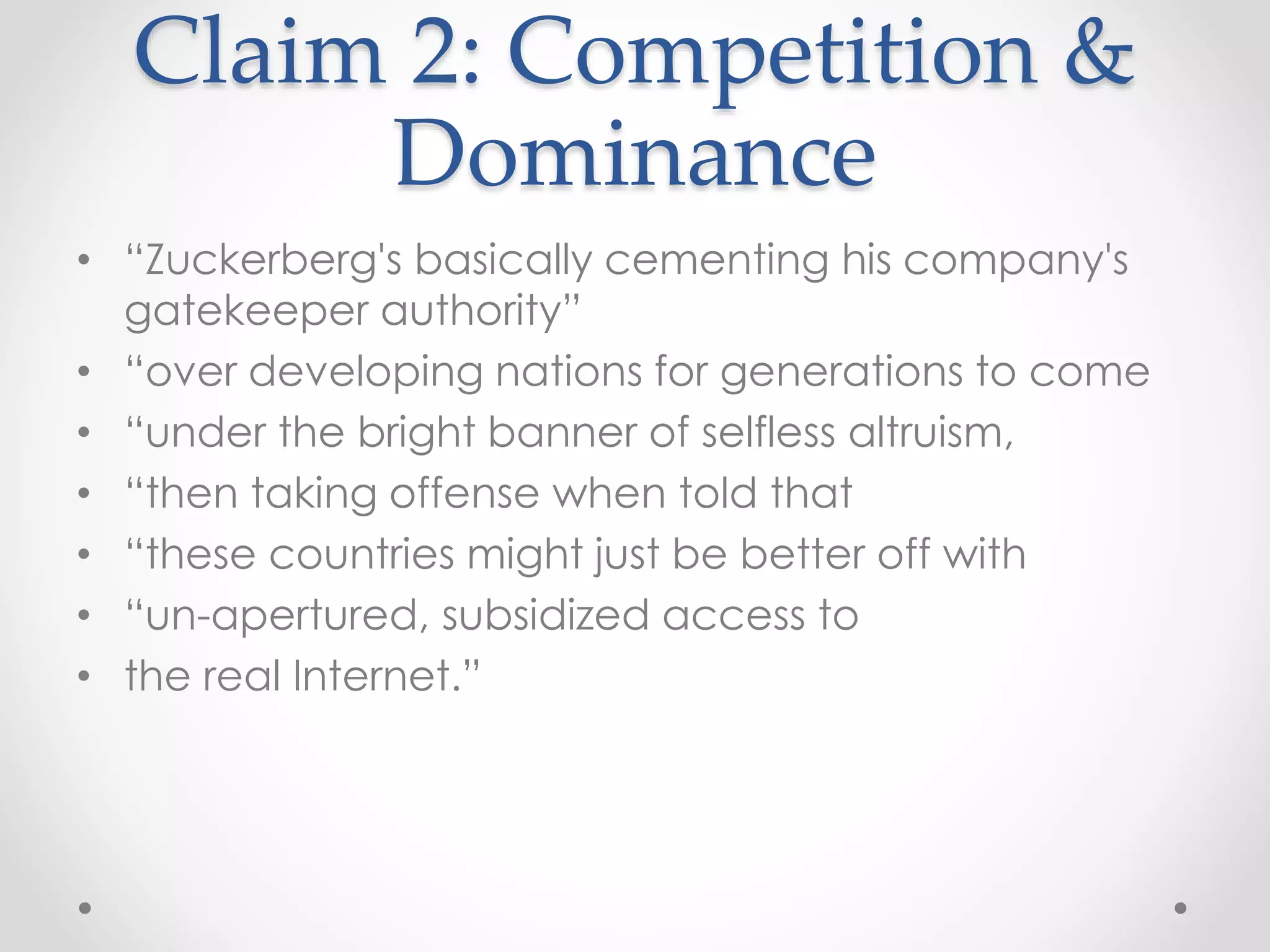 Claim 2: Competition &
Dominance
• “Zuckerberg's basically cementing his company's
gatekeeper authority”
• “over developing nations for generations to come
• “under the bright banner of selfless altruism,
• “then taking offense when told that
• “these countries might just be better off with
• “un-apertured, subsidized access to
• the real Internet.”
 