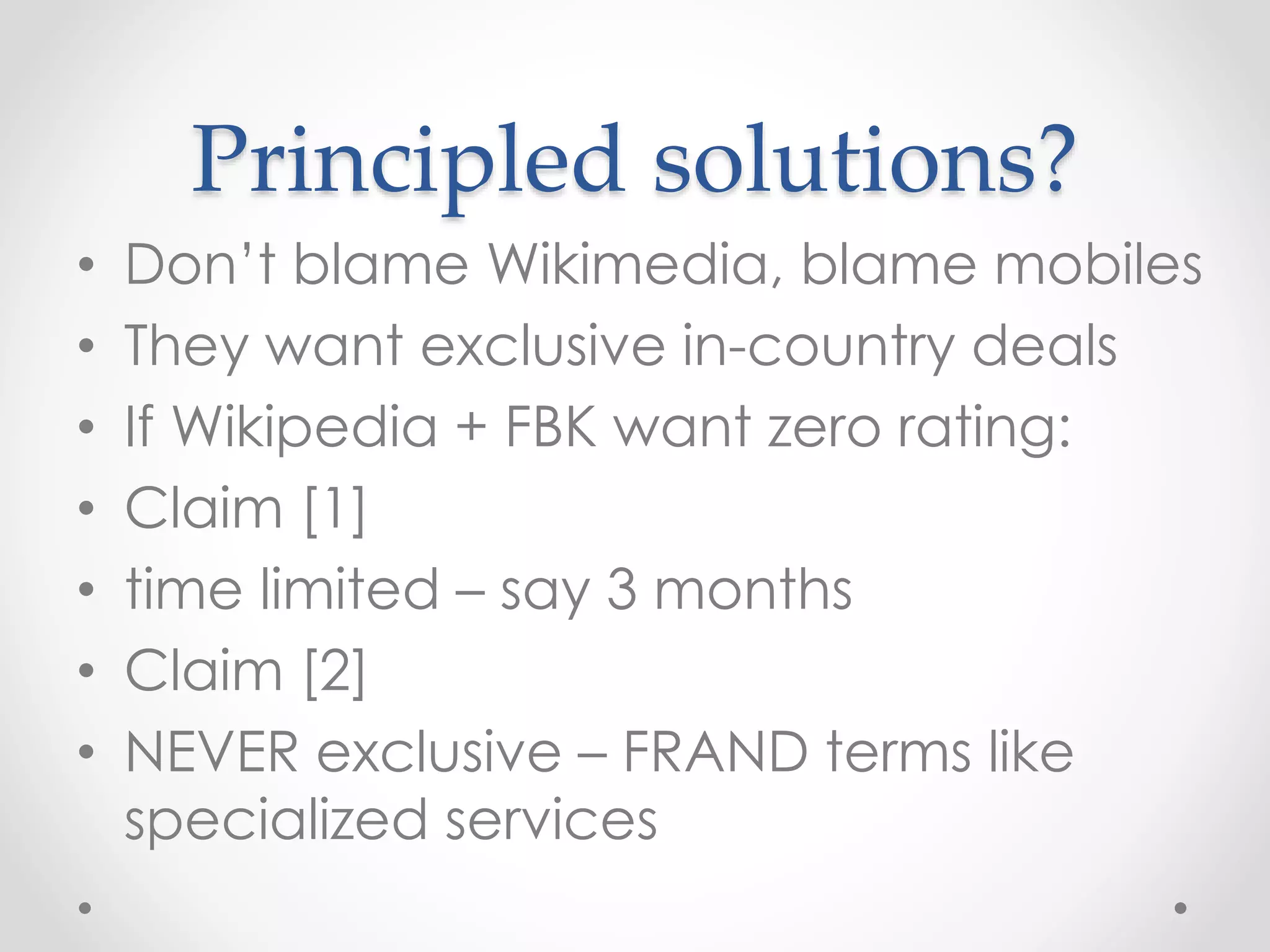 Principled solutions?
• Don’t blame Wikimedia, blame mobiles
• They want exclusive in-country deals
• If Wikipedia + FBK want zero rating:
• Claim [1]
• time limited – say 3 months
• Claim [2]
• NEVER exclusive – FRAND terms like
specialized services
 