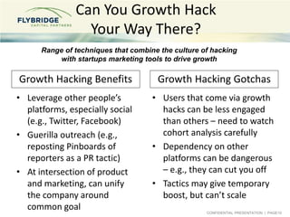CONFIDENTIAL PRESENTATION | PAGE10
Can You Growth Hack
Your Way There?
• Leverage other people’s
platforms, especially social
(e.g., Twitter, Facebook)
• Guerilla outreach (e.g.,
reposting Pinboards of
reporters as a PR tactic)
• At intersection of product
and marketing, can unify
the company around
common goal
• Users that come via growth
hacks can be less engaged
than others – need to watch
cohort analysis carefully
• Dependency on other
platforms can be dangerous
– e.g., they can cut you off
• Tactics may give temporary
boost, but can’t scale
Range of techniques that combine the culture of hacking
with startups marketing tools to drive growth
Growth Hacking Benefits Growth Hacking Gotchas
 