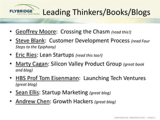 CONFIDENTIAL PRESENTATION | PAGE12
Leading Thinkers/Books/Blogs
• Geoffrey Moore: Crossing the Chasm (read this!)
• Steve Blank: Customer Development Process (read Four
Steps to the Epiphany)
• Eric Ries: Lean Startups (read this too!)
• Marty Cagan: Silicon Valley Product Group (great book
and blog)
• HBS Prof Tom Eisenmann: Launching Tech Ventures
(great blog)
• Sean Ellis: Startup Marketing (great blog)
• Andrew Chen: Growth Hackers (great blog)
 
