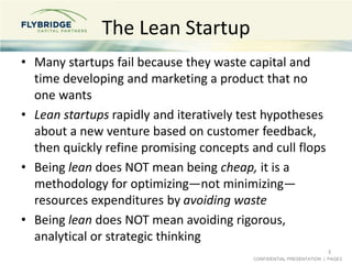 CONFIDENTIAL PRESENTATION | PAGE3
The Lean Startup
• Many startups fail because they waste capital and
time developing and marketing a product that no
one wants
• Lean startups rapidly and iteratively test hypotheses
about a new venture based on customer feedback,
then quickly refine promising concepts and cull flops
• Being lean does NOT mean being cheap, it is a
methodology for optimizing—not minimizing—
resources expenditures by avoiding waste
• Being lean does NOT mean avoiding rigorous,
analytical or strategic thinking
3
 