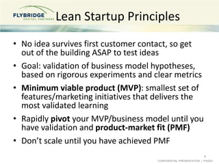 CONFIDENTIAL PRESENTATION | PAGE4
Lean Startup Principles
• No idea survives first customer contact, so get
out of the building ASAP to test ideas
• Goal: validation of business model hypotheses,
based on rigorous experiments and clear metrics
• Minimum viable product (MVP): smallest set of
features/marketing initiatives that delivers the
most validated learning
• Rapidly pivot your MVP/business model until you
have validation and product-market fit (PMF)
• Don’t scale until you have achieved PMF
4
 