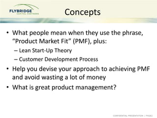 CONFIDENTIAL PRESENTATION | PAGE2
Concepts
• What people mean when they use the phrase,
“Product Market Fit” (PMF), plus:
– Lean Start-Up Theory
– Customer Development Process
• Help you devise your approach to achieving PMF
and avoid wasting a lot of money
• What is great product management?
 