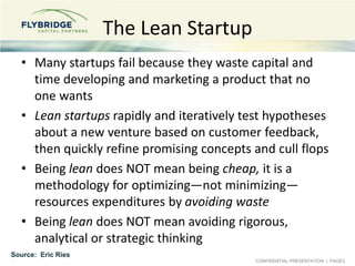 CONFIDENTIAL PRESENTATION | PAGE3
The Lean Startup
• Many startups fail because they waste capital and
time developing and marketing a product that no
one wants
• Lean startups rapidly and iteratively test hypotheses
about a new venture based on customer feedback,
then quickly refine promising concepts and cull flops
• Being lean does NOT mean being cheap, it is a
methodology for optimizing—not minimizing—
resources expenditures by avoiding waste
• Being lean does NOT mean avoiding rigorous,
analytical or strategic thinking
Source: Eric Ries
 
