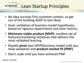 CONFIDENTIAL PRESENTATION | PAGE4
Lean Startup Principles
• No idea survives first customer contact, so get
out of the building ASAP to test ideas
• Goal: validation of business model hypotheses,
based on rigorous experiments and clear metrics
• Minimum viable product (MVP): smallest set of
features/marketing initiatives that delivers the
most validated learning
• Rapidly pivot your MVP/business model until you
have validation and product-market fit (PMF)
• Don’t scale until you have achieved PMF
Source: Eric Ries
 