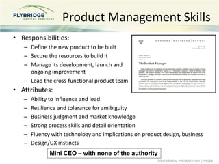CONFIDENTIAL PRESENTATION | PAGE8
Product Management Skills
• Responsibilities:
– Define the new product to be built
– Secure the resources to build it
– Manage its development, launch and
ongoing improvement
– Lead the cross-functional product team
• Attributes:
– Ability to influence and lead
– Resilience and tolerance for amibiguity
– Business judgment and market knowledge
– Strong process skills and detail orientation
– Fluency with technology and implications on product design, business
– Design/UX instincts
Mini CEO – with none of the authority
 
