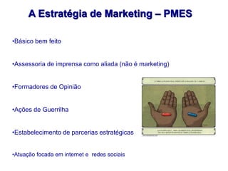 A Estratégia de Marketing – PMES

•Básico bem feito


•Assessoria de imprensa como aliada (não é marketing)


•Formadores de Opinião


•Ações de Guerrilha


•Estabelecimento de parcerias estratégicas


•Atuação focada em internet e redes sociais
 
