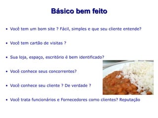 Básico bem feito

• Você tem um bom site ? Fácil, simples e que seu cliente entende?


• Você tem cartão de visitas ?


• Sua loja, espaço, escritório é bem identificado?


• Você conhece seus concorrentes?


• Você conhece seu cliente ? De verdade ?


• Você trata funcionários e Fornecedores como clientes? Reputação
 