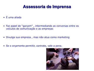 Assessoria de Imprensa

• É uma aliada


• Faz papel de “garçom” , intermediando as conversas entre os
  veículos de comunicação e as empresas


• Divulga sua empresa , mas não atua como marketing


• Se o orçamento permitir, contrate, vale a pena.
 