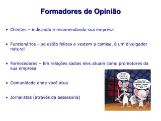 Formadores de Opinião

• Clientes – indicando e recomendando sua empresa


• Funcionários – se estão felizes e vestem a camisa, é um divulgador
  natural


• Fornecedores – Em relações sadias eles atuam como promotores da
  sua empresa


• Comunidade onde você atua


• Jornalistas (através da assessoria)
 