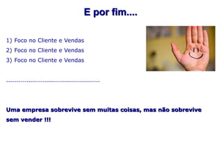 E por fim....

1) Foco no Cliente e Vendas
2) Foco no Cliente e Vendas
3) Foco no Cliente e Vendas


...............................................




Uma empresa sobrevive sem muitas coisas, mas não sobrevive
sem vender !!!
 